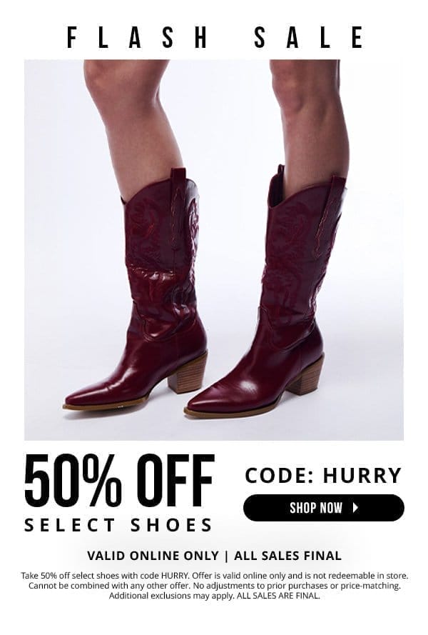 FLASH SALE! | 50% OFF SELECT SHOES | CODE: HURRY | Valid online only | All sales final | Take 50% off select shoes with code HURRY. Offer is valid online only and is not redeemable in store. Cannot be combined with any other offer. No adjustments to prior purchases or price-matching. Additional exclusions may apply. ALL SALES ARE FINAL.