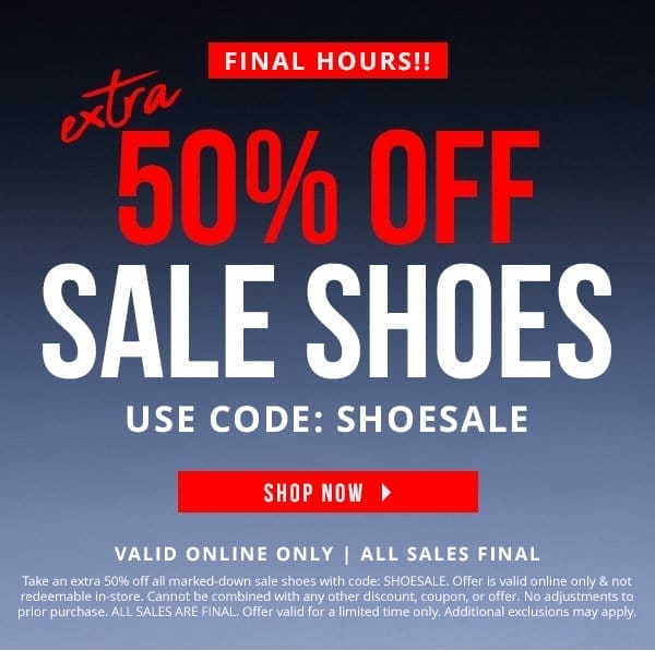 FINAL HOURS! | EXTRA 50% OFF ALL SALE SHOES CODE: SHOESALE | ONLINE ONLY | ALL SALES FINAL | Take an extra 50% off all marked-down sale shoes with code: SHOESALE. Offer is valid online only & not redeemable in-store. Cannot be combined with any other discount, coupon, or offer. No adjustments to prior purchase. ALL SALES ARE FINAL. Offer valid for a limited time only. Additional exclusions may apply.