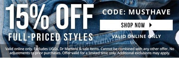 15% OFF FULL-PRICED STYLES | CODE: MUSTHAVE | Take 15% off full-priced styles with code MUSTHAVE. Valid online only. Excludes UGGs, Dr Martens & sale Items. Cannot be combined with any other offer. No adjustments to prior purchases. Offer valid for a limited time only. Additional exclusions may apply.