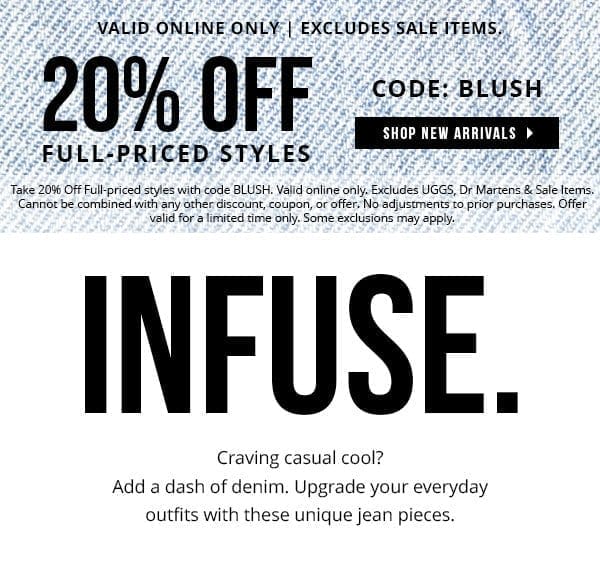 20% OFF FULL-PRICED STYLES WITH CODE: BLUSH | VALID ONLINE ONLY | EXCLUDES SALE ITEMS | Take 20% Off Full-priced styles with code BLUSH. Valid online only. Excludes UGGS, Dr Martens & Sale Items. Cannot be combined with any other discount, coupon, or offer. No adjustments to prior purchases. Offer valid for a limited time only. Some exclusions may apply. | SHOP NEW ARRIVALS > 