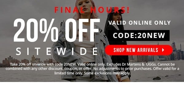 FINAL HOURS! | VALID ONLINE ONLY | 20% OFF SITEWIDE | CODE: 20NEW | Excludes Dr Marten & UGG items. | Take 20% off sitewide with code 20NEW. Valid online only. Excludes Dr Martens & UGGs. Cannot be combined with any other discount, coupon, or offer. No adjustments to prior purchases. Offer valid for a limited time only. Some exclusions may apply.