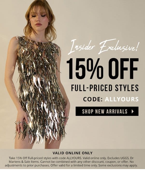 INSIDER EXCLUSIVE | 15% OFF FULL-PRICED ITEMS | WITH CODE: ALLYOURS | SHOP NEW ARRIVALS > | VALID ONLINE ONLY | Take 15% Off Full-priced styles with code ALLYOURS. Valid online only. Excludes UGGS, Dr Martens & Sale Items. Cannot be combined with any other discount, coupon, or offer. No adjustments to prior purchases. Offer valid for a limited time only. Some exclusions may apply.