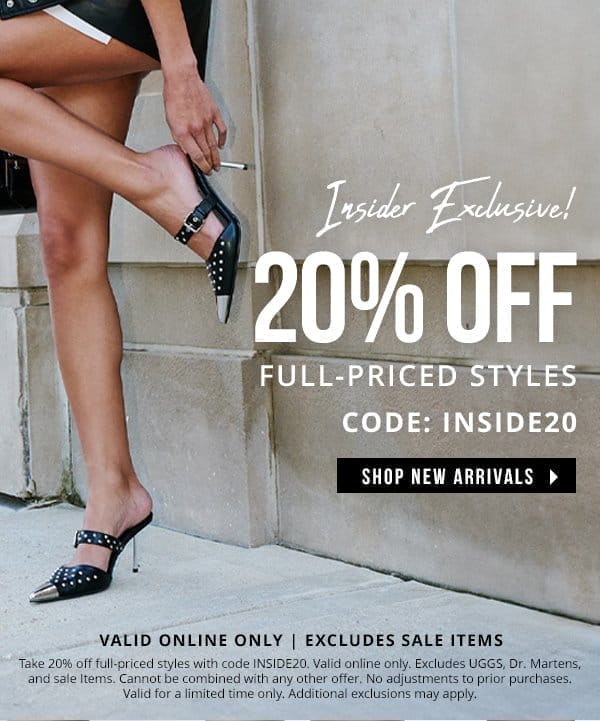 INSIDER EXCLUSIVE! | 20% OFF FULL-PRICED STYLES | WITH CODE: INSIDE20 | SHOP NEW ARRIVALS > | VALID ONLINE ONLY & EXCLUDES SALE ITEMS | Take 20% off full-priced styles with code INSIDE20. Valid online only. Excludes UGGS, Dr. Martens, and sale Items. Cannot be combined with any other offer. No adjustments to prior purchases. Valid for a limited time only. Additional exclusions may apply. 