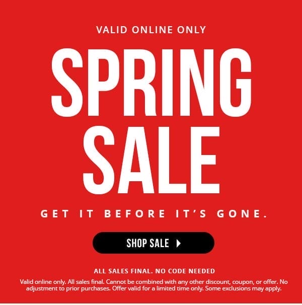 VALID ONLINE ONLY | SPRING SALE | GET IT BEFORE IT'S GONE | NO CODE NEEDED | ALL SALES FINAL | Valid online only. All sales final. Cannot be combined with any other discount, coupon, or offer. No adjustment to prior purchases. Offer valid for a limited time only. Some exclusions may apply. | SHOP SALE > 