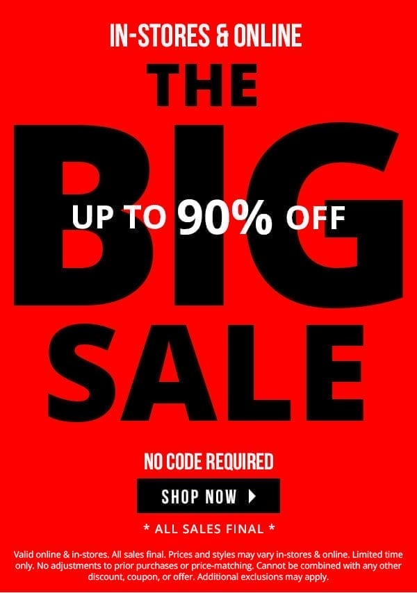 IN-STORES & ONLINE | THE BIG SALE | UP TO 90% OFF | NO CODE REQUIRED | ALL SALES FINAL | SHOP NOW > | Valid online & in-stores. All sales final. Prices and styles may vary in-stores & online. Limited time only. No adjustments to prior purchases or price-matching. Cannot be combined with any other discount, coupon, or offer. Additional exclusions may apply.