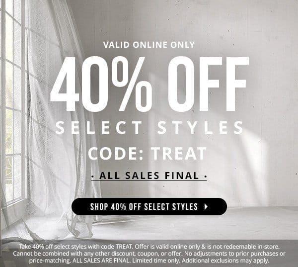 VALID ONLINE ONLY | 40% OFF SELECT STYLES WITH CODE: TREAT | ALL SALES FINAL | SHOP 40% OFF SELECT STYLES | Take 40% off select styles with code TREAT. Offer is valid online only & is not redeemable in-store. Cannot be combined with any other discount, coupon, or offer. No adjustments to prior purchases or price-matching. ALL SALES ARE FINAL. Limited time only. Additional exclusions may apply.