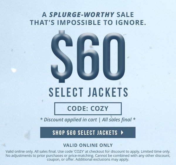Valid online only | A splurge-worthy sale that's impossible to ignore. \\$60 select jackets | code: COZY | * discount applied in cart. All sales final * | \\$60 JACKET FLASH SALE Valid online only. All sales final .Use code 'COZY' at checkout for discount to apply. Limited time only. No adjustments to prior purchases or price-matching. Cannot be combined with any other discount, coupon, or offer. Additional exclusions may apply. 