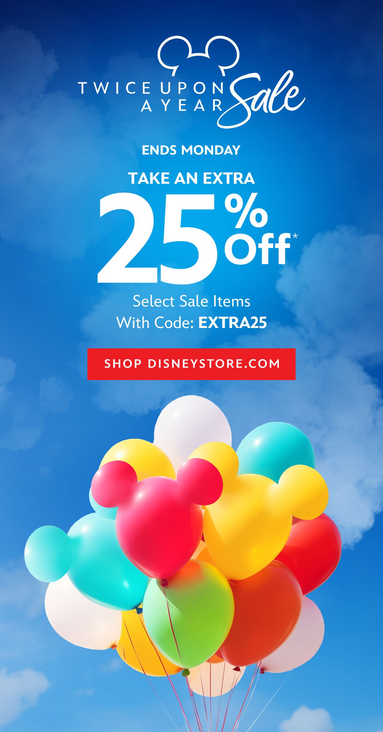 Twice Upon a Year Sale. Ends Monday. Take An Extra 25% Off. Select Sale Items With Code: EXTRA25 | Shop DisneyStore.com