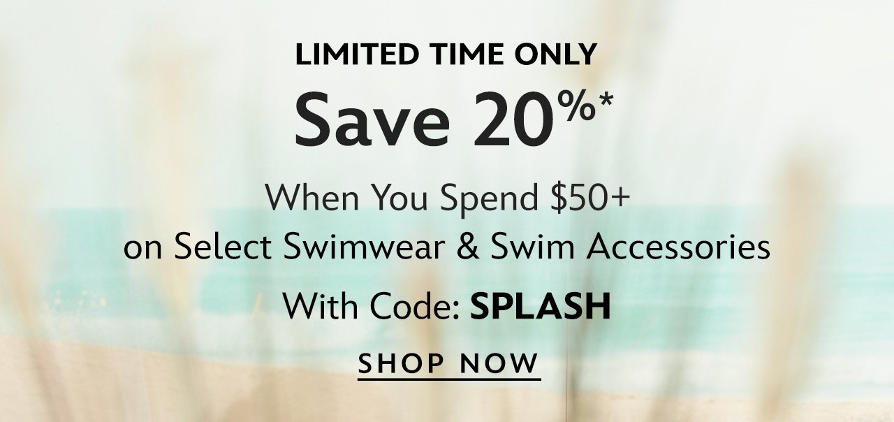 Dive In. Save 20% When You Spend \\$50 on Select Swimwear & Swim Accessories with Code: SPLASH | Shop Now