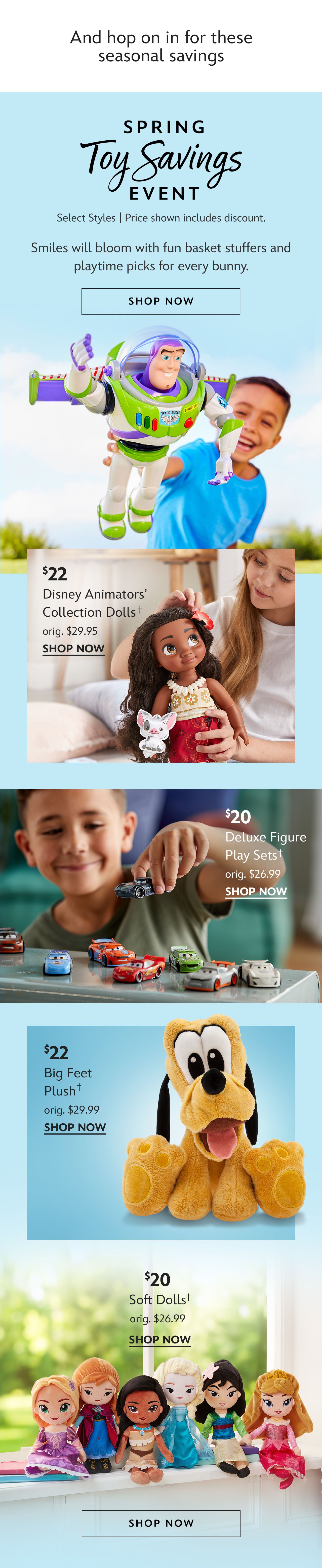 And hop on in for these seasonal savings. Spring Toy Savings Event. Select Styles | Prices as Marked. Smiles will bloom with fun basket stuffers and playtime picks for every bunny. Shop Now. \\$22 Disney Animators\x92 Collection Dolls. orig. \\$29.95. | \\$20 Deluxe Figure Play Sets. orig. \\$26.99 | \\$22 Big Feet Plush. orig. \\$29.99 | \\$20 Soft Dolls orig. \\$26.99 | Shop Now