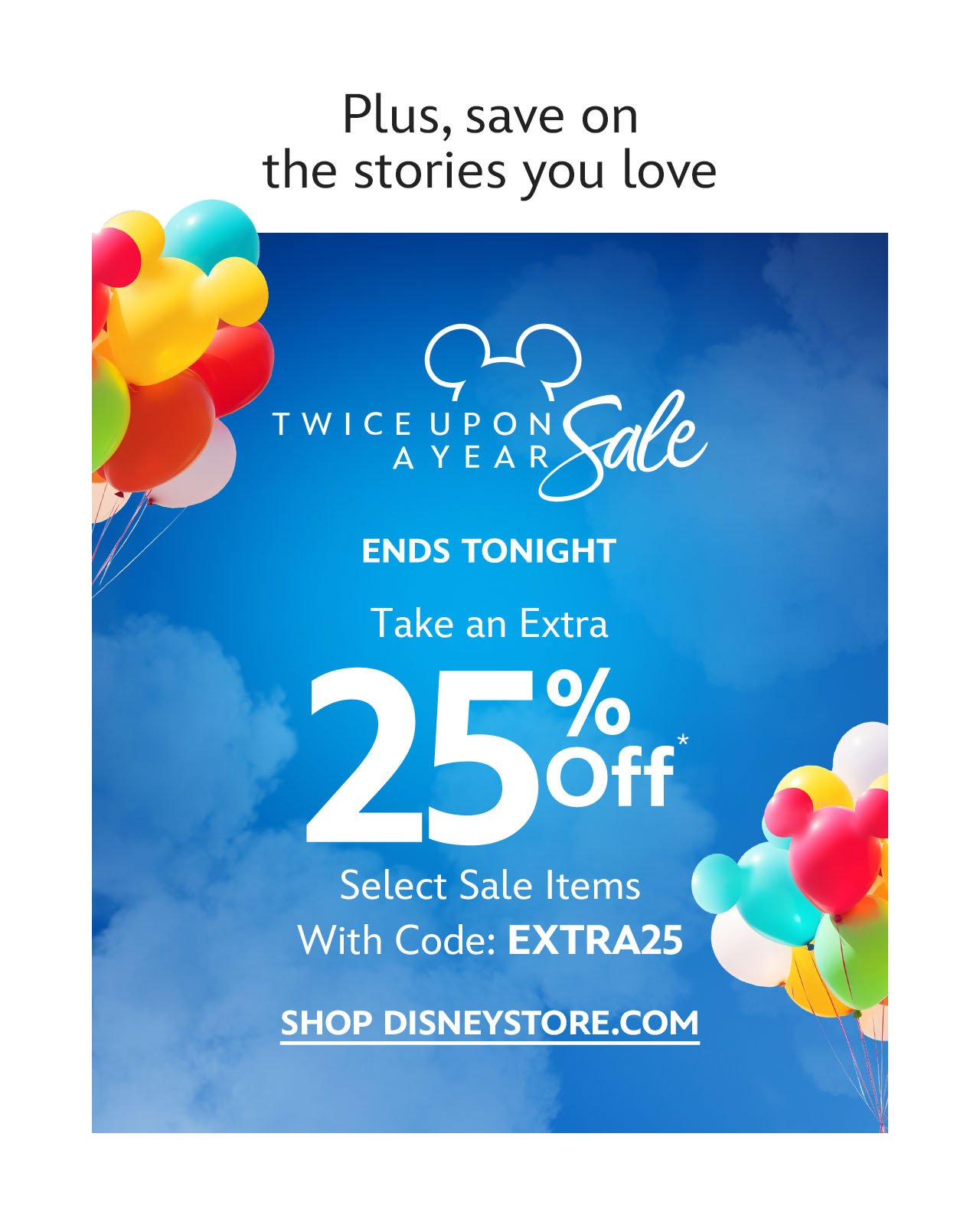 And these savings are not to be missed. Twice Upon a Year Sale. Ends Tonight. Take and Extra 25% Off Select Sale Items With Code: EXTRA25 | SHOP DISNEYSTORE.COM