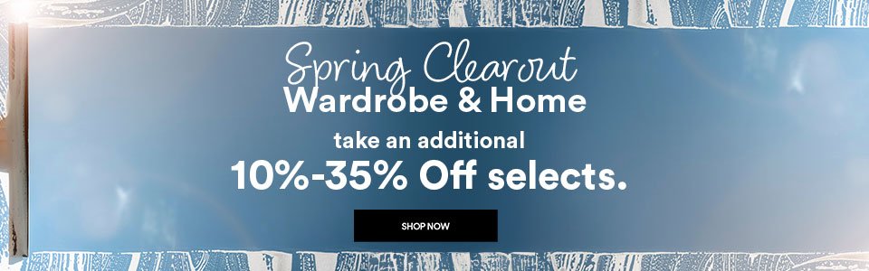 SPRING CLEAROUT - WARDROBE & HOME - TAKE AN ADDITIONAL 10-35% OFF SELECTS - SHOP NOW >