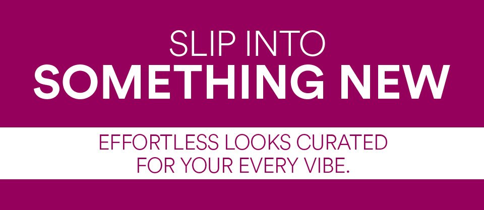 SLIP INTO SOMETHING NEW - EFFORTLESS LOOKS CURATED FOR YOUR EVERY VIBE:
