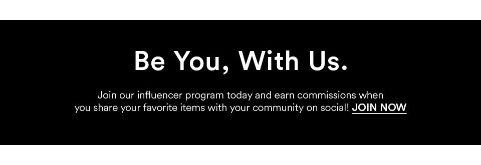 BE YOU, WITH US. JOIN OUR INFLUENCER PROGRAM TODAY AND EARN COMMISSIONS WHEN YOU SHARE YOUR FAVORITE ITEMS WITH YOUR COMMUNITY ON SOCIAL! JOIN NOW >
