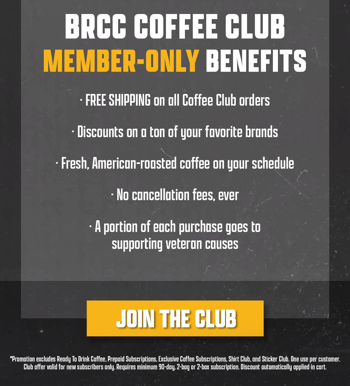 BRCC Coffee Club member-only benefits include free shipping on all Coffee Club orders, discounts on a ton of your favorite brands, fresh and American-roasted coffee on your schedule, no cancellation fees, and a portion of each purchase goes to supporting veteran causes. Join the Club. Disclaimer: Promotion excludes Ready To Drink Coffee, Prepaid Subscriptions, Exclusive Coffee Subscription, Shirt Club, and Sticker Club. One use per customer. Club Offer valid for new subscribers only. Requires minimum 90-day, 2-bag or 2-box subscription. Discount automatically applied in cart.