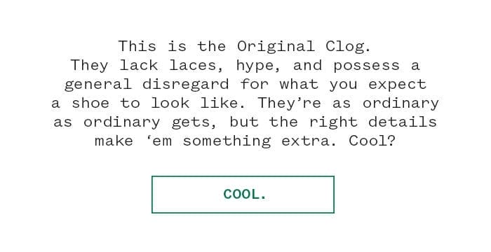 This is the Original Clog. They lack laces, hype, and possess a general disregard for what you expect a shoe to look like. They’re as ordinary as ordinary gets, but the right details make ‘em something extra. Cool? | Cool.