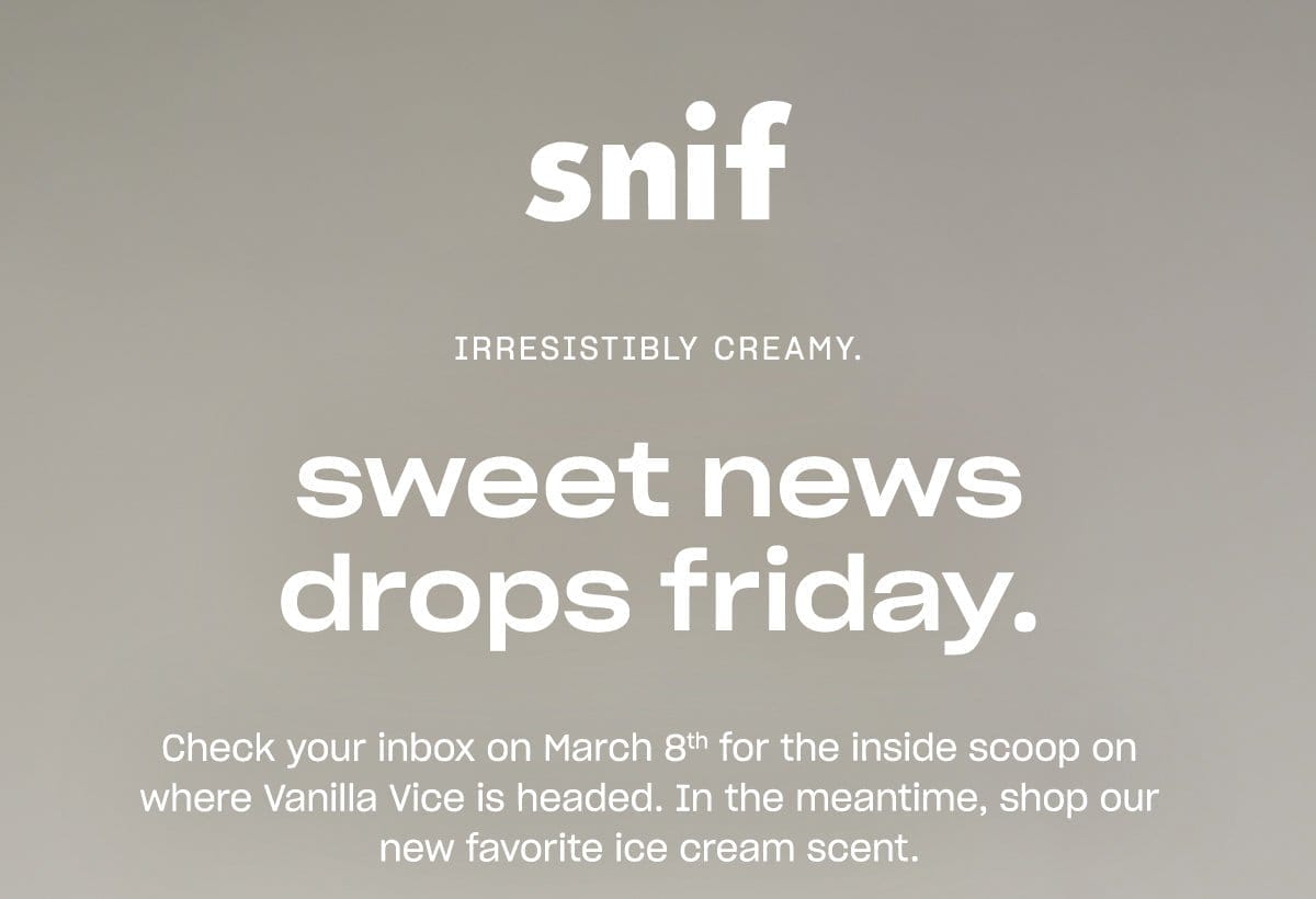 snif IRRESISTIBLY CREAMY. sweet news drops friday. Check your inbox on March 8th for the inside scoop on where Vanilla Vice is headed. In the meantime, shop our new favorite ice cream scent.