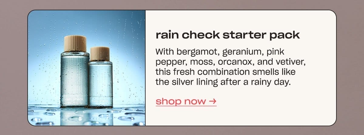 rain check starter pack With bergamot, geranium, pink pepper, moss, orcanox, and vetiver, this fresh combination smells like the silver lining after a rainy day. shop now →