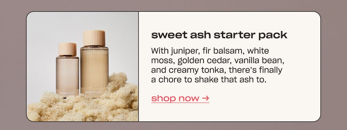 sweet ash starter pack With juniper, fir balsam, white moss, golden cedar, vanilla bean, and creamy tonka, there’s finally a chore to shake that ash to. shop now →