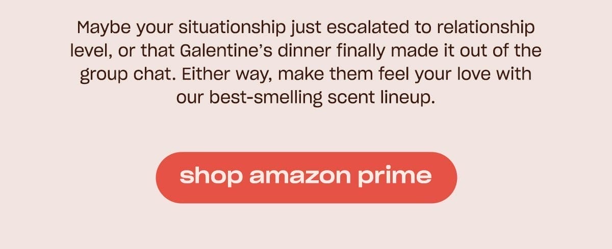 Maybe your situationship just escalated to relationship level, or that Galentine's dinner finally made it out of the group chat. Either way, make them feel your love with our best-smelling scent lineup. [shop amazon prime]