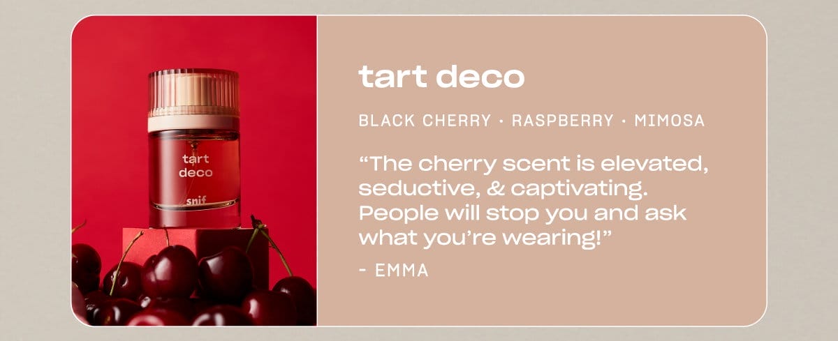 tart deco black cherry • raspberry • mimosa “The cherry scent is elevated, seductive, & captivating. People will stop you and ask what you’re wearing!” —Emma