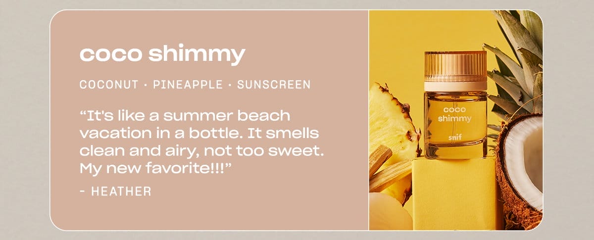 coco shimmy coconut • pineapple • sunscreen “It's like a summer beach vacation in a bottle. It smells clean and airy, not too sweet. My new favorite!!!” —Heather