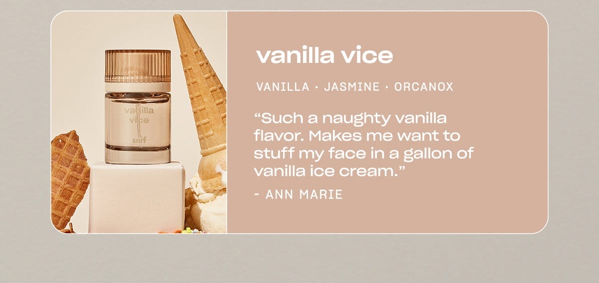 vanilla vice madagascar vanilla • jasmine • orcanox “Such a naughty vanilla flavor. Makes me want to stuff my face in a gallon of vanilla ice cream.” —Ann Marie