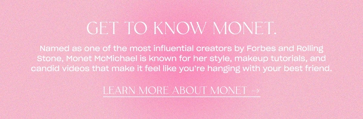 Named as one of the most influential creators by Forbes and Rolling Stone, Monet McMichael is known for her style, makeup tutorials, and candid videos that make it feel like you're hanging with your best friend. LEARN MORE ABOUT MONET →