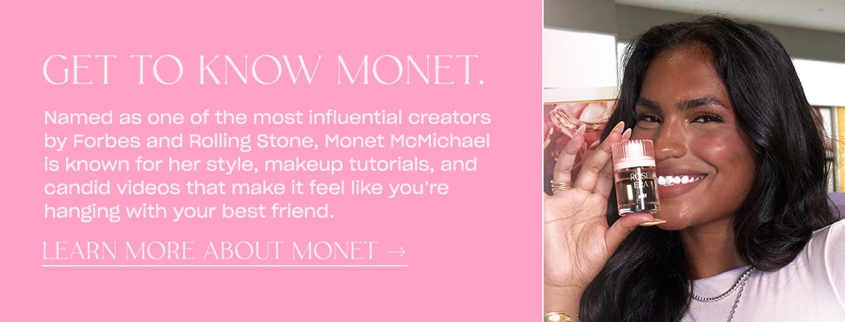 Named as one of the most influential creators by Forbes and Rolling Stone, Monet McMichael is known for her style, makeup tutorials, and candid videos that make it feel like you’re hanging with your best friend. learn more about monet → 