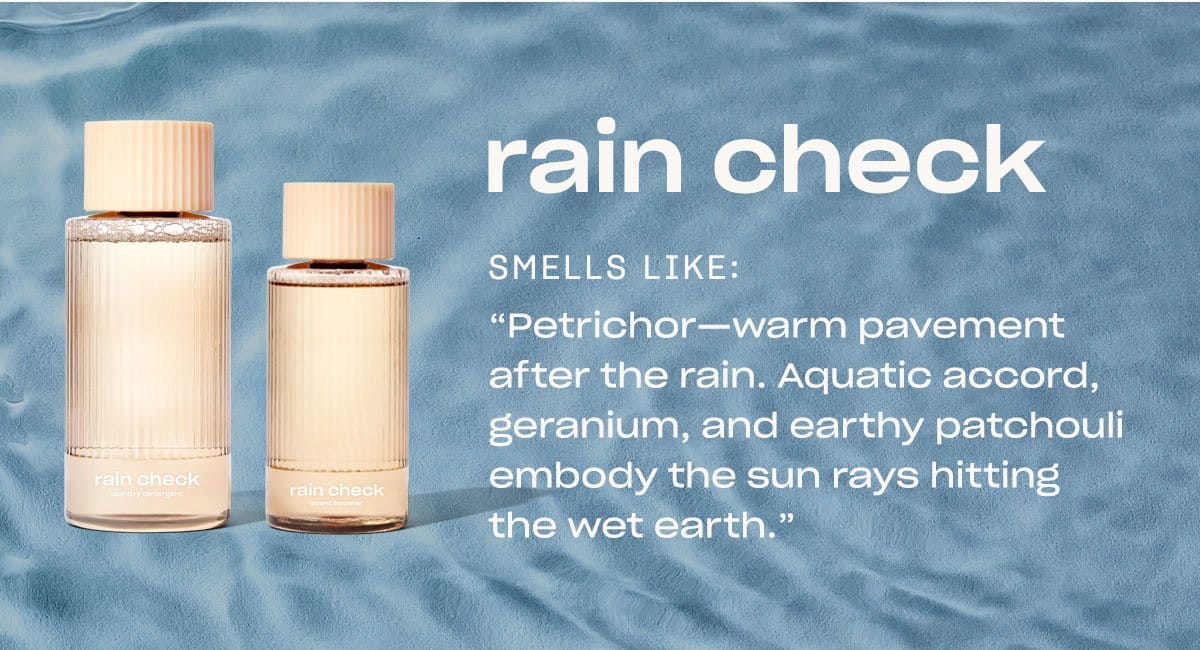 rain check smells like: “Petrichor—warm pavement after the rain. Aquatic accord, geranium, and earthy patchouli embody the sun rays hitting the wet earth.”