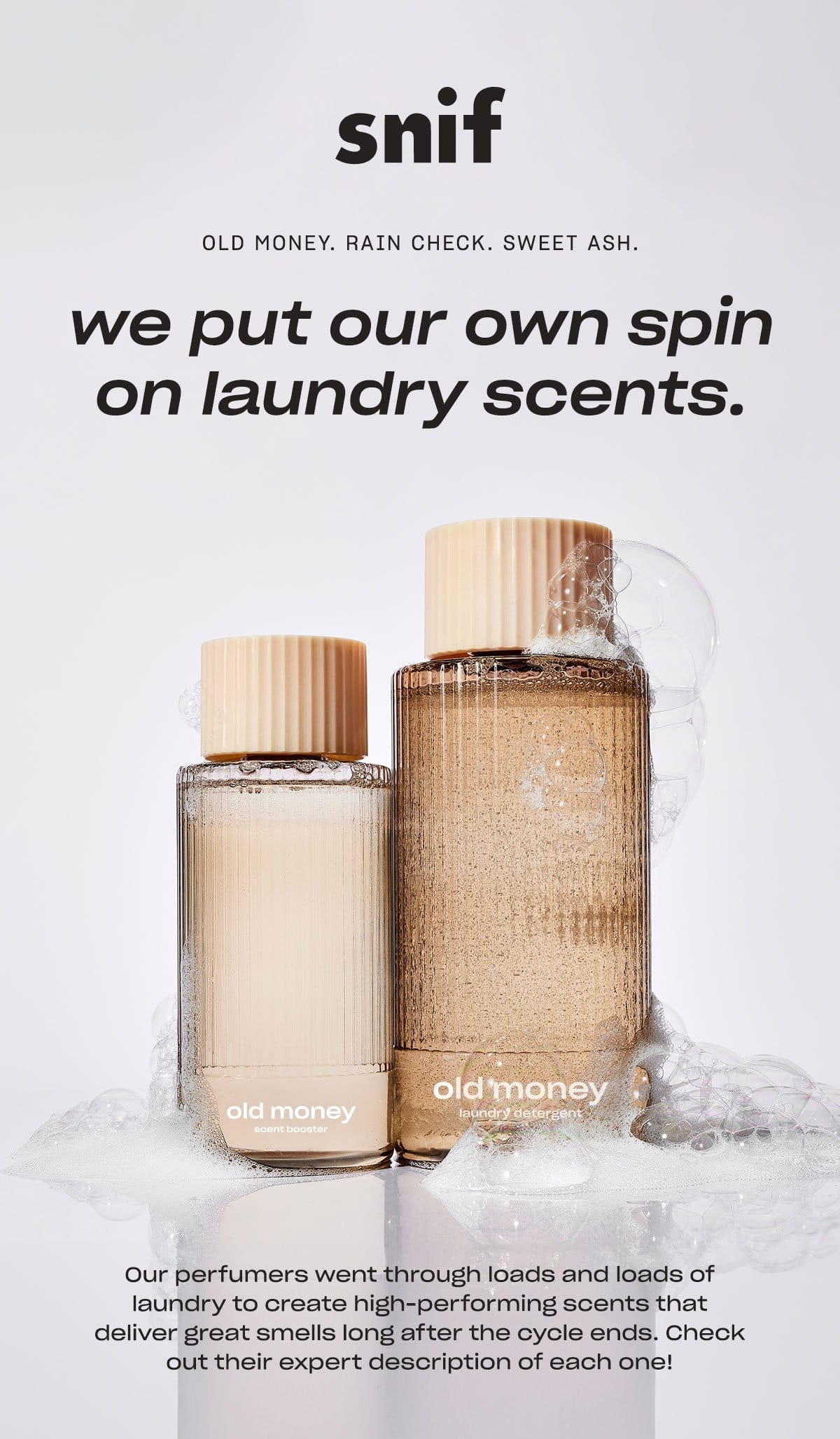 snif OLD MONEY. RAIN CHECK. SWEET ASH. we put our own spin on laundry scents. Our perfumers went through loads and loads of laundry to create high-performing scents that deliver great smells long after the cycle ends. Check out their expert description of each one!