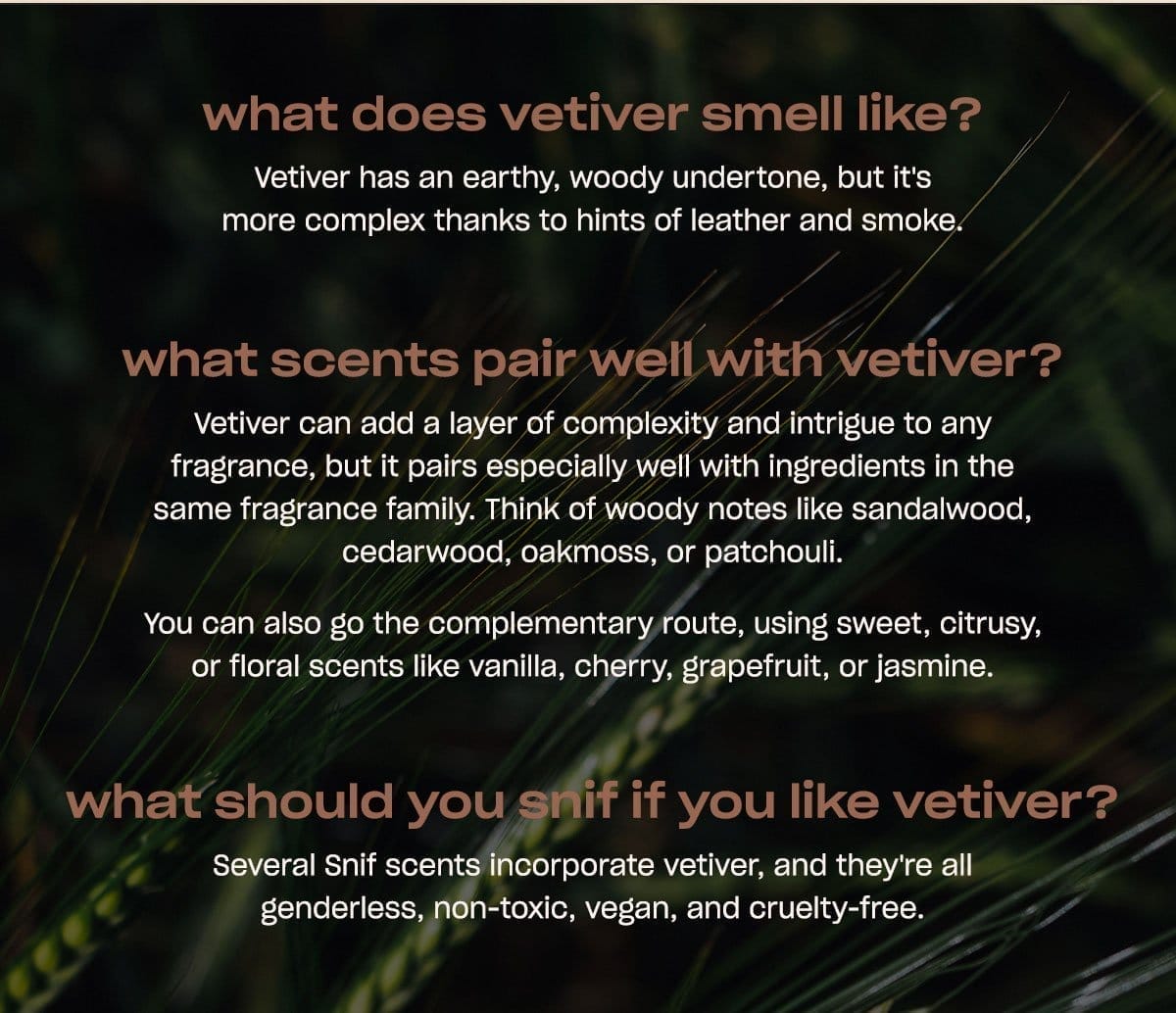 what does vetiver smell like? Vetiver has an earthy, woody undertone, but it's more complex thanks to hints of leather and smoke. what scents pair well with vetiver? Vetiver can add a layer of complexity and intrigue to any fragrance, but it pairs especially well with ingredients in the same fragrance family. Think of woody notes like sandalwood, cedarwood, oakmoss, or patchouli. You can also go the complementary route, using sweet, citrusy, or floral scents like vanilla, cherry, grapefruit, or jasmine. what should you snif if you like\xa0vetiver? Several Snif scents incorporate vetiver, and they're all genderless, non-toxic, vegan, and cruelty-free.