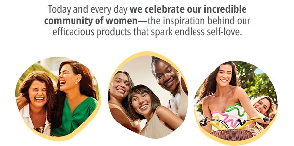 Today and every day we embrace our incredible community of women, who inspires us to create efficacious products that spark endless self-celebration.