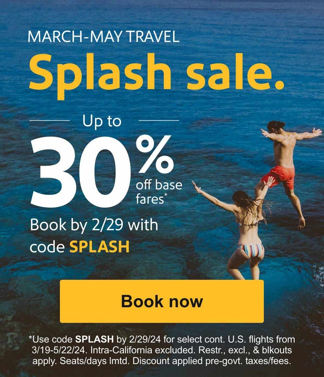  MARCH-MAY TRAVEL\u202f Splash sale. Up to 30% off base fares* Book by 2/29/24 with code SPLASH Book now *Use code\u202fSPLASH\u202fby 2/29/24 for select cont. U.S. flights from 3/19-5/22/24. Intra-California excluded. Restr., excl., & blkouts apply. Seats/days lmtd.\u202fDiscount applied pre-govt. taxes/fees.