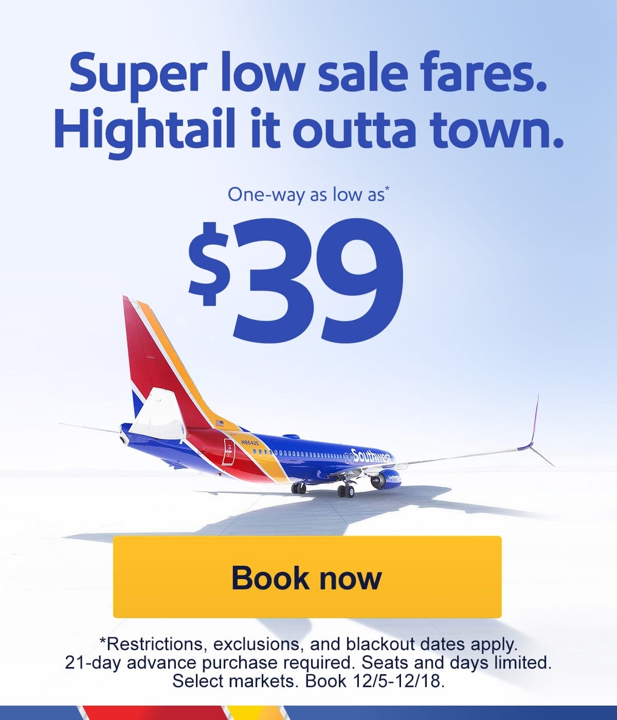  Super low sale fares. Hightail it outta town. One-way as low as* \\$39 [Book now] *Restrictions, exclusions, and blackout dates apply. 21-day advance purchase required. Seats and days limited. Select markets. Book 12/5-12/18.