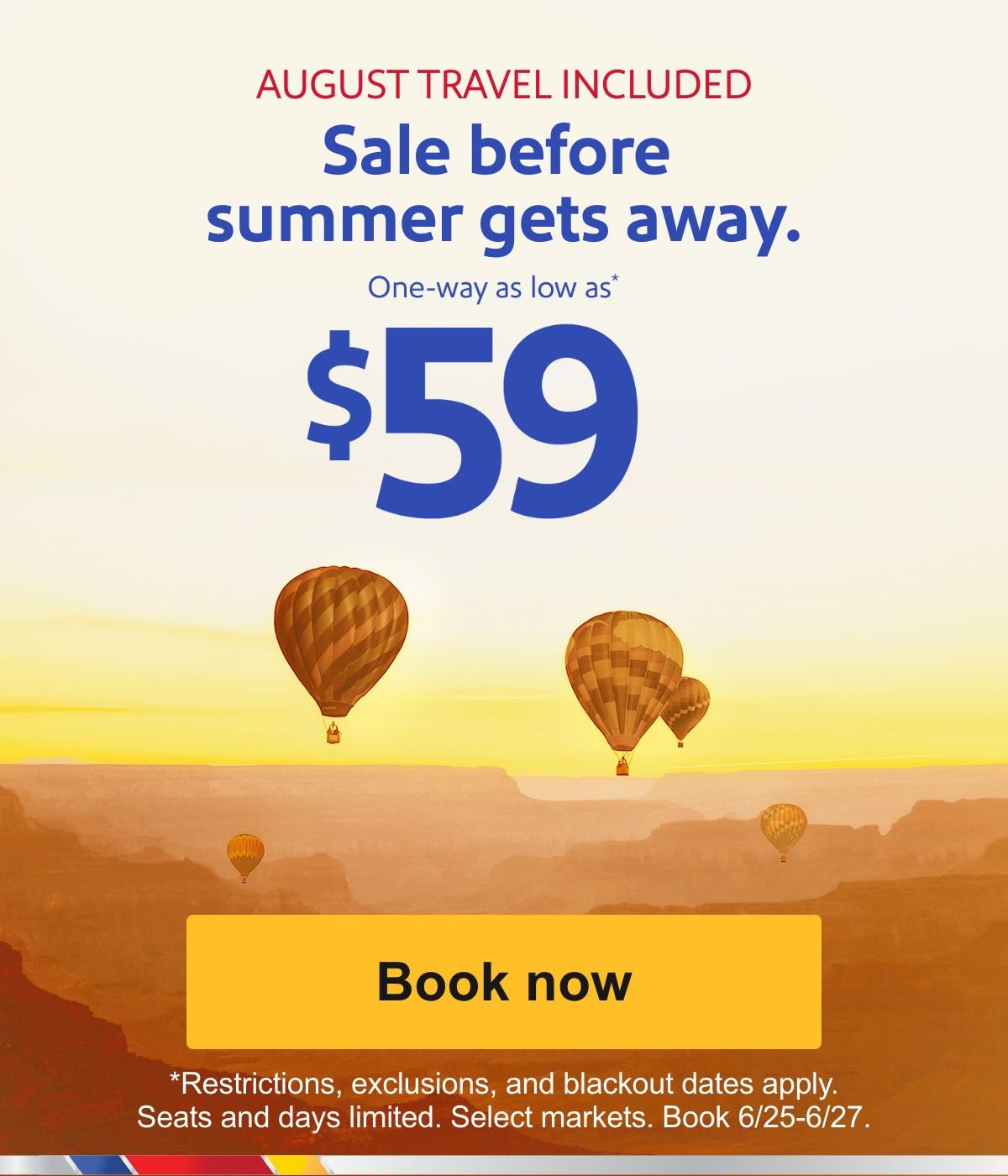 \\$59 sale to an end of summer getaway. It's almost August. AUGUST TRAVEL INCLUDED. Sale before summer gets away. One-way as low as* \\$59. * Restrictions and exclusions apply. 21-day advance purchase required. Seats and days limited. Select markets. Book 6/25-6/27. [Book now].