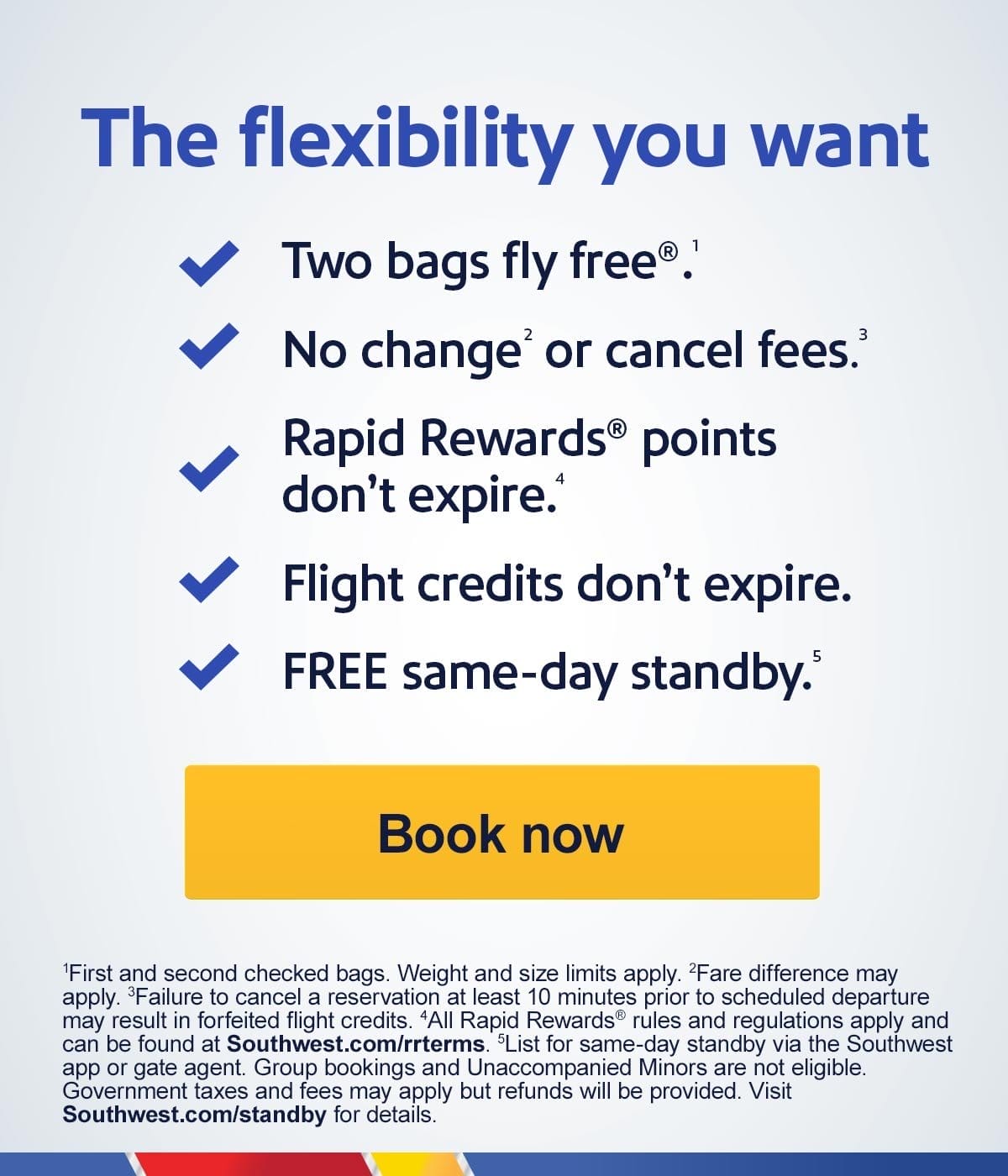  The flexibility you want Two bags fly free.1 No change2 or cancel.3 fees Rapid Rewards points don't expire.4 Flight credits don't expire. FREE same-day standby.5 [Book now] First and second checked bags. Weight and size limits apply. Fare difference may apply. Failure to cancel a reservation at least 10 minutes prior to scheduled departure may result in forfeited travel funds. All Rapid Rewards rules and regulations apply and can be found at Southwest.com/rrterms. List for same-day standby via the Southwest app or gate agent. Government taxes and fees may a