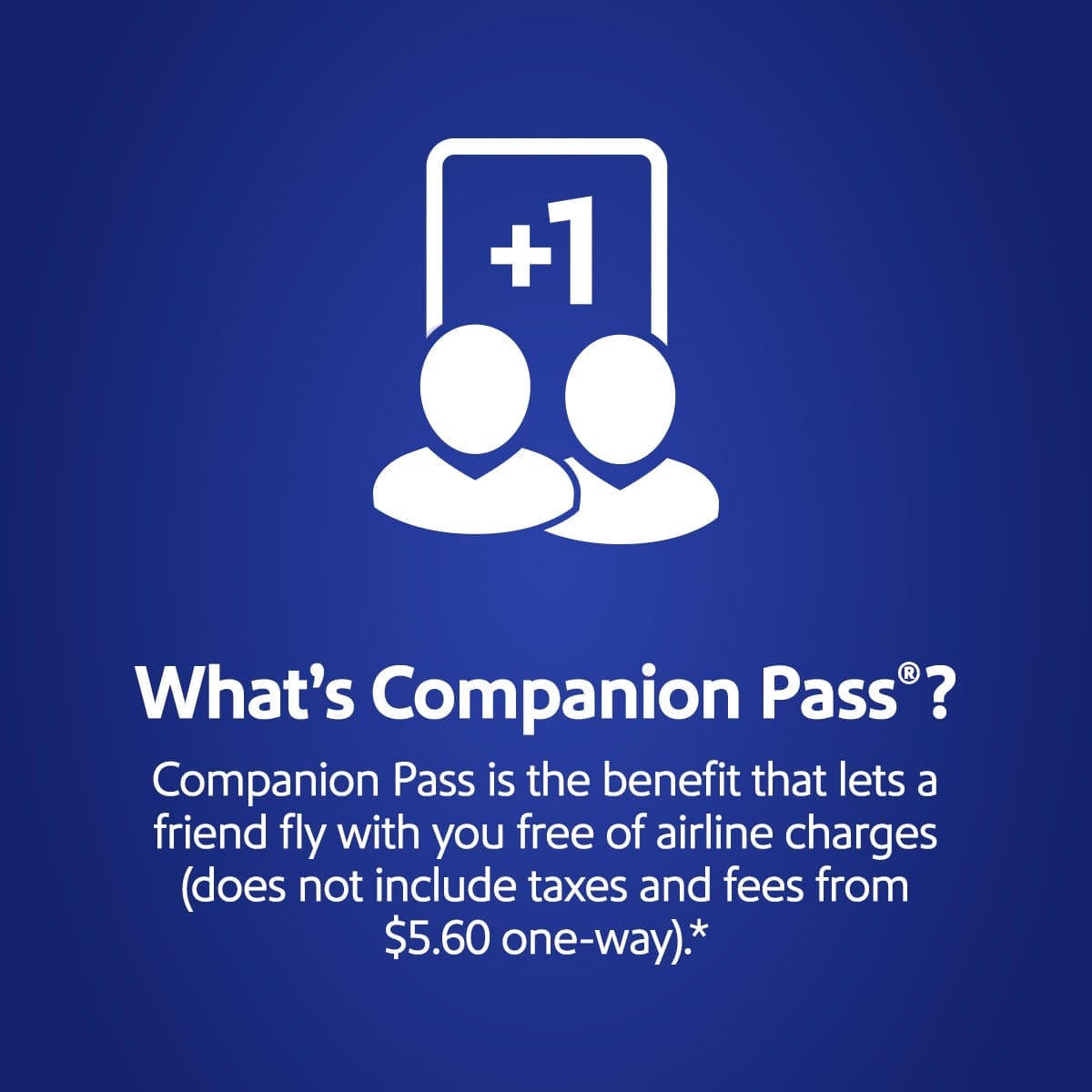 What's Companion Pass? Companion Pass is the benefit that lets a friend fly with you free of airline charges (does not include taxes and fees from \\$5.60 one-way).*