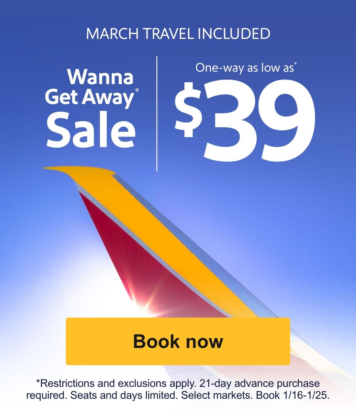  MARCH TRAVEL INCLUDED Wanna Get Away Sale One-way as low as* \\$39 [Book now] *Restrictions and exclusions apply. 21-day advance purchase required. Seats and days limited. Select markets. Book 1/16-1/25.
