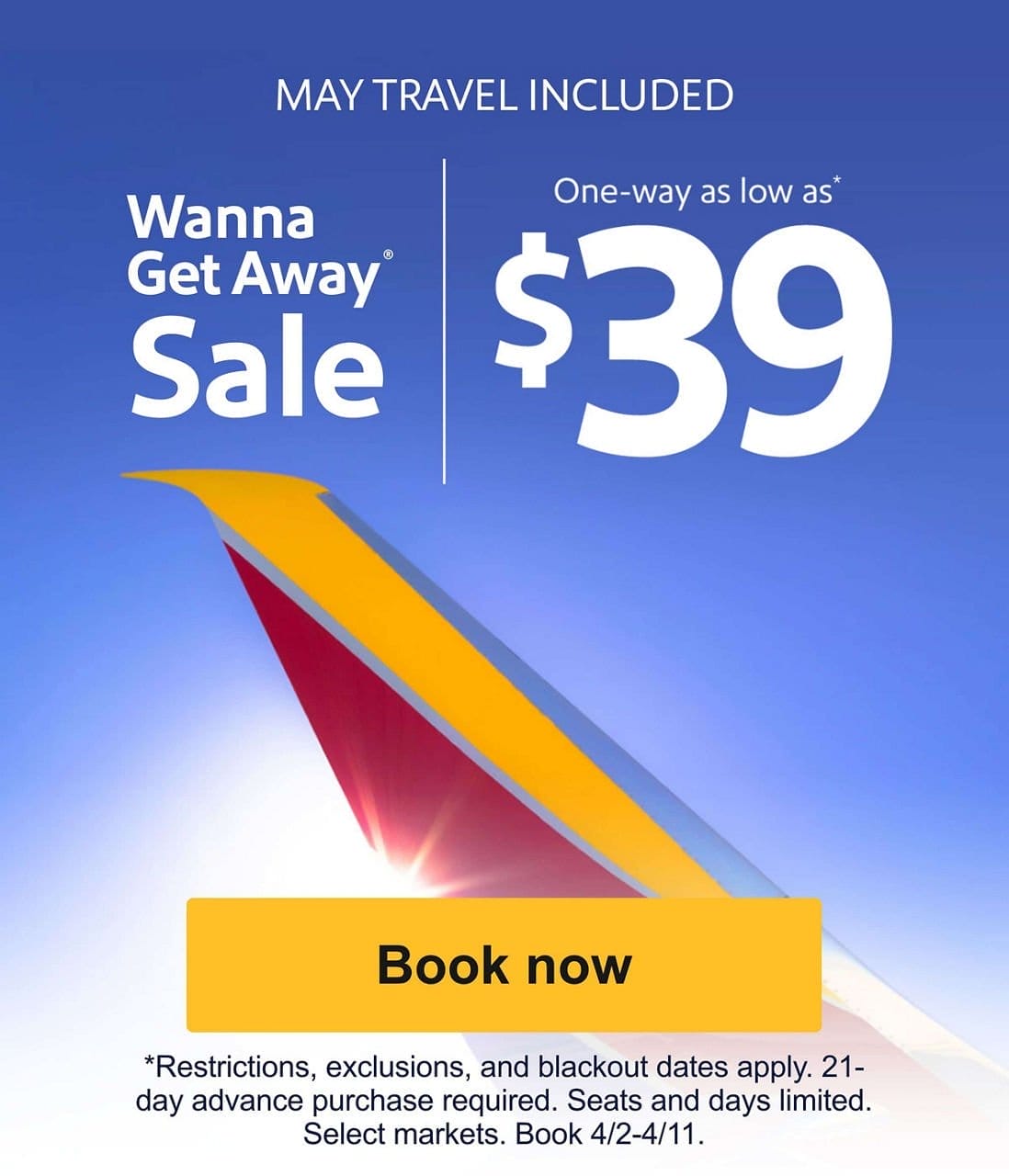 APRIL & MAY TRAVEL INCLUDED Wanna Get Away® Sale One-way as low as* \\$39 Book now *Restrictions, exclusions, and blackout dates apply. 21-day advance purchase required. Seats and days limited. Select markets. Book 4/2-2/11.