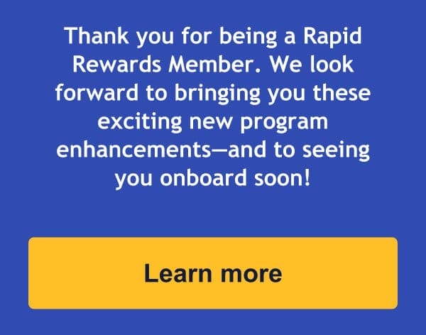 Thank you for being a Rapid Rewards Member. We look forward to bringing you these exciting new program enhancements—and to seeing you onboard soon! [Learn more].