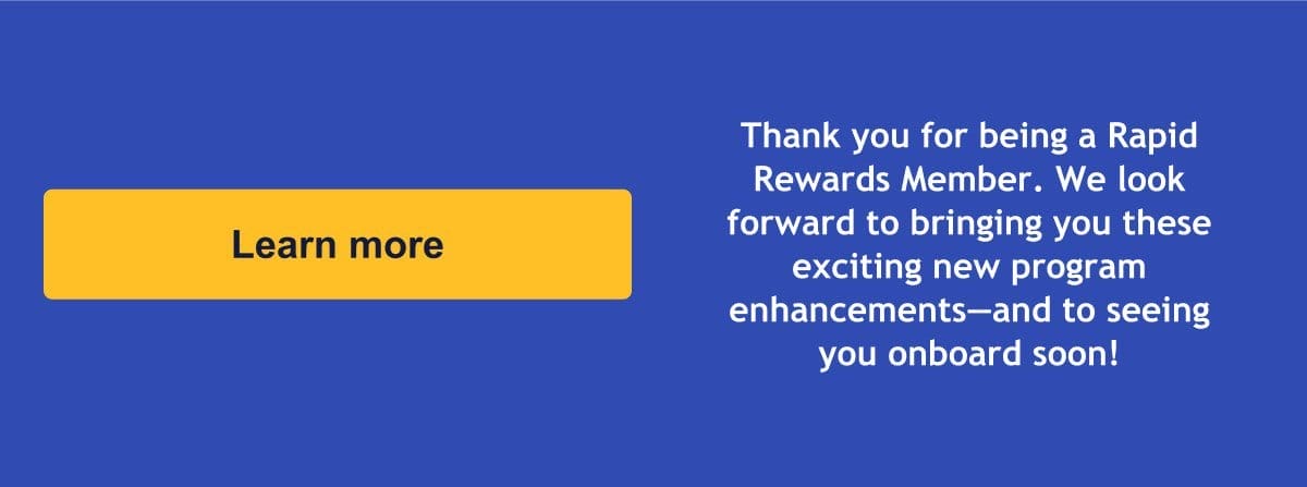 Thank you for being a Rapid Rewards Member. We look forward to bringing you these exciting new program enhancements—and to seeing you onboard soon! [Learn more].