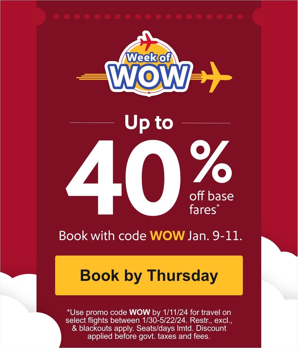  Up to 40% off base fares* Book with code WOW Jan. 9-11. [Book by Thursday] *Use promo code WOW by 1/11/24 for travel on select flights between 1/30-5/22/24. Restr., excl., & blackouts apply. Seats/days lmtd. Discount applied before govt. taxes and fees.