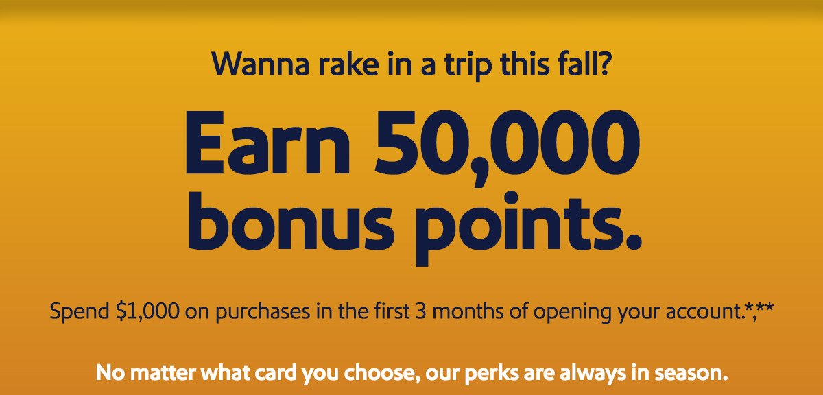 Wanna rake in a trip this fall? Earn 50,000 bonus points. Spend \\$1,000 on purchases in the first 3 months of opening your account.*** No matter what card you choose, our perks are always in season.