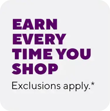 EARN EVERY TIME YOU SHOP Exclusions apply.*