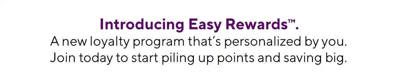 Introducing Easy Rewards™. A new loyalty program that's personalized by you. Join today to start piling up points and saving big.