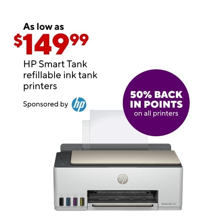 *HP PROGRAM*add rewards burst 50%* Print more for less with HP's refillable ink tank printer. HP SmartTank printers as low as \\$149.99