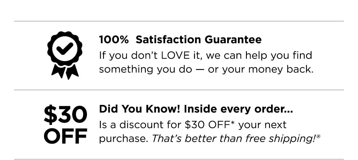 100% Satisfaction Guarantee. If you don't LOVE it, we can help you find something you do — or your money back. Did you know? Inside evey order... Is a discount for \\$30 OFF* your next purchase. That's better than free shipping®.