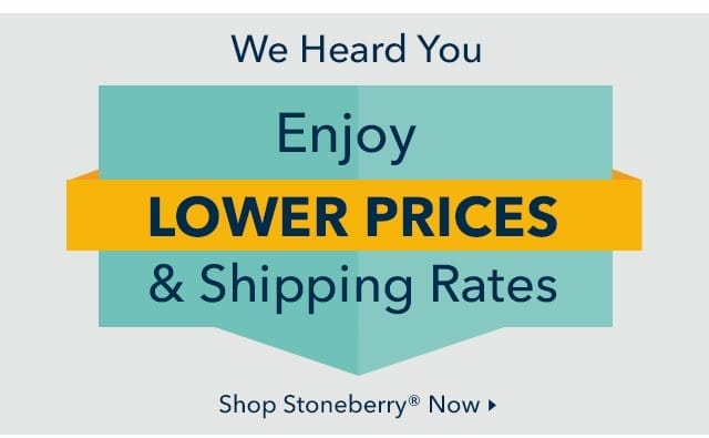 We Heard You! Enjoy Lower Prices & Shipping Rates from Stoneberry Now.