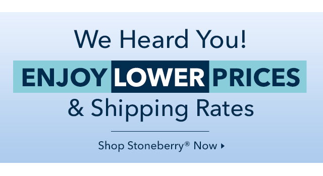 We Heard You! Enjoy Lower Prices & Shipping Rates from Stoneberry Now.